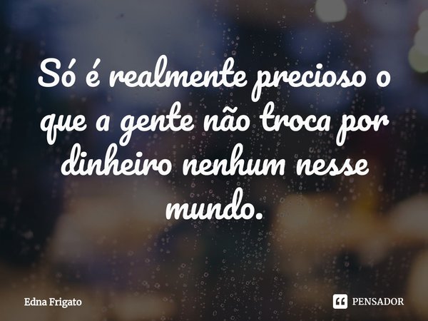⁠Só é realmente precioso o que a gente não troca por dinheiro nenhum nesse mundo.... Frase de Edna Frigato.