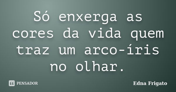 Só enxerga as cores da vida quem traz um arco-íris no olhar.... Frase de Edna Frigato.