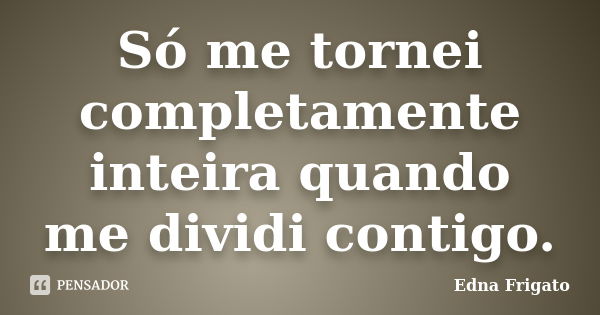 Só me tornei completamente inteira quando me dividi contigo.... Frase de Edna Frigato.