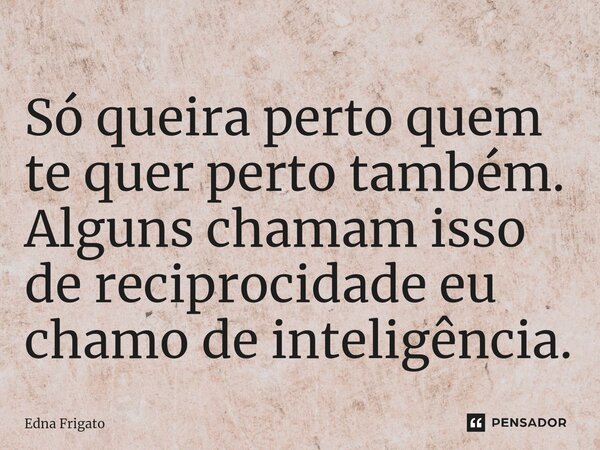 ⁠Só queira perto quem te quer perto também. Alguns chamam isso de reciprocidade eu chamo de inteligência.... Frase de Edna Frigato.