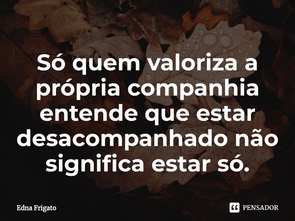 ⁠Só quem valoriza a própria companhia entende que estar desacompanhado não significa estar só.... Frase de Edna Frigato.
