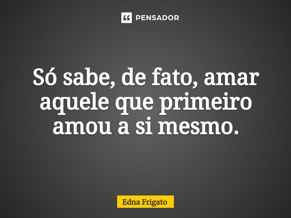 ⁠Só sabe, de fato, amar aquele que primeiro amou a si mesmo.... Frase de Edna Frigato.