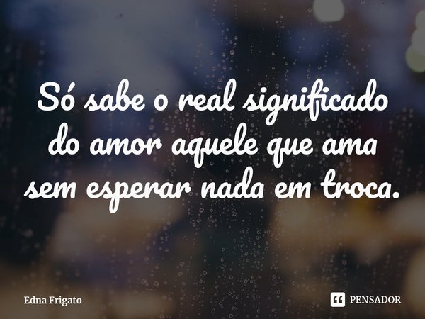 ⁠Só sabe o real significado do amor aquele que ama sem esperar nada em troca.... Frase de Edna Frigato.