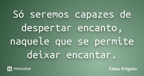 Só seremos capazes de despertar encanto, naquele que se permite deixar encantar.... Frase de Edna Frigato.