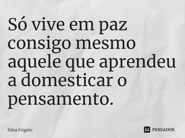 ⁠Só vive em paz consigo mesmo aquele que aprendeu a domesticar o pensamento.... Frase de Edna Frigato.