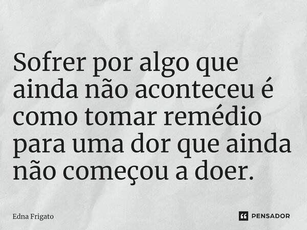 ⁠Sofrer por algo que ainda não aconteceu é como tomar remédio para uma dor que ainda não começou a doer.... Frase de Edna Frigato.