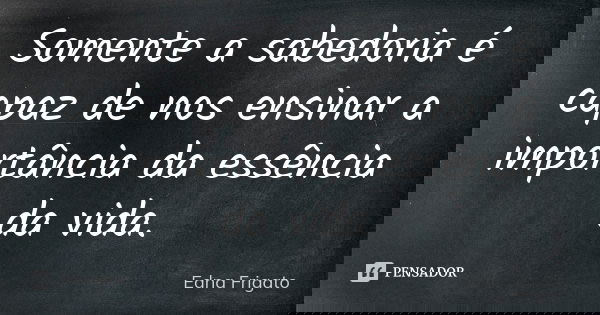 Somente a sabedoria é capaz de nos ensinar a importância da essência da vida.... Frase de Edna Frigato.