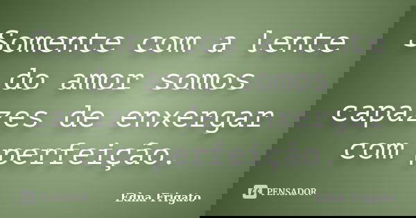 Somente com a lente do amor somos capazes de enxergar com perfeição.... Frase de Edna Frigato.