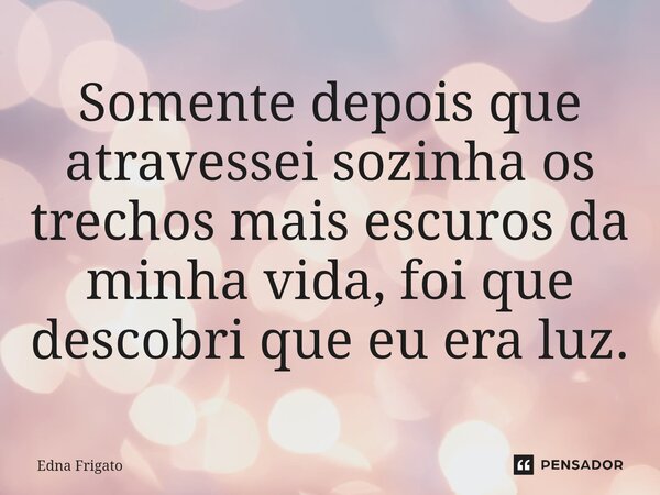 ⁠Somente depois que atravessei sozinha os trechos mais escuros da minha vida, foi que descobri que eu era luz.... Frase de Edna Frigato.