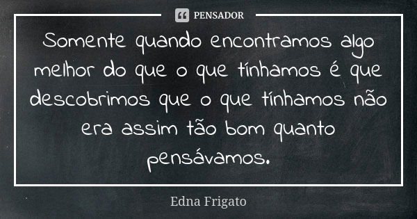 Somente quando encontramos algo melhor do que o que tínhamos é que descobrimos que o que tínhamos não era assim tão bom quanto pensávamos.... Frase de Edna Frigato.