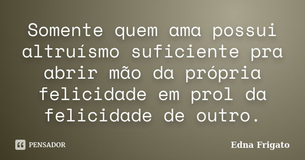 Somente quem ama possui altruísmo suficiente pra abrir mão da própria felicidade em prol da felicidade de outro.... Frase de Edna Frigato.