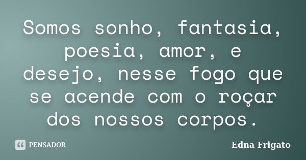 Somos sonho, fantasia, poesia, amor, e desejo, nesse fogo que se acende com o roçar dos nossos corpos.... Frase de Edna Frigato.