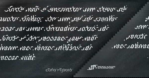 Sorte não é encontrar um trevo de quatro folhas, ter um pé de coelho em casa ou uma ferradura atrás da porta. Sorte é ter pessoas que não nos abandonam nas hora... Frase de Edna Frigato.