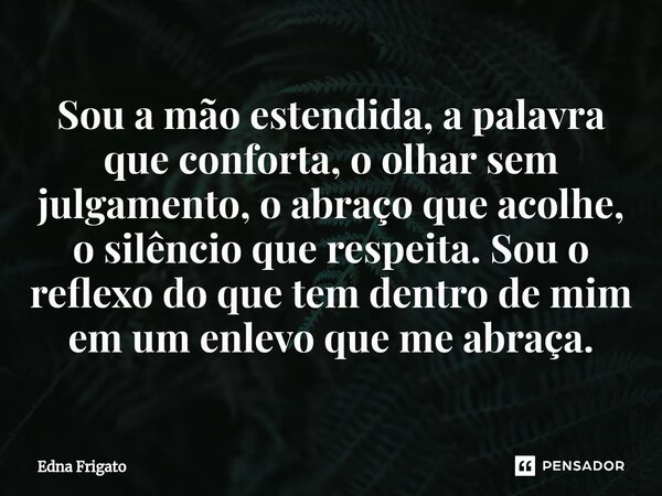 ⁠Sou a mão estendida, a palavra que conforta,o olhar sem julgamento, o abraço que acolhe, o silêncio que respeita. Sou o reflexo do que tem dentro de mim em um ... Frase de Edna Frigato.