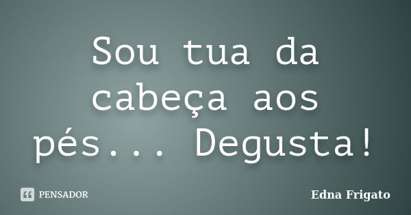 Sou tua da cabeça aos pés... Degusta!... Frase de Edna Frigato.