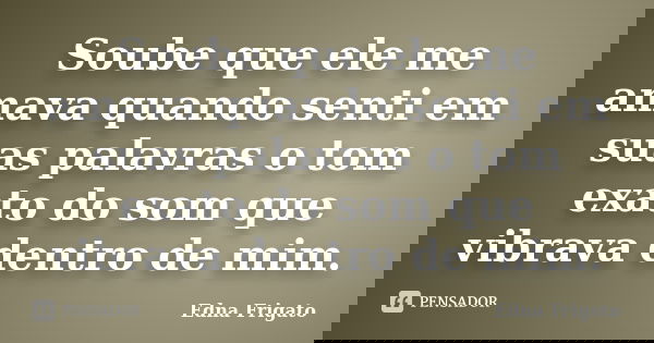 Soube que ele me amava quando senti em suas palavras o tom exato do som que vibrava dentro de mim.... Frase de Edna Frigato.