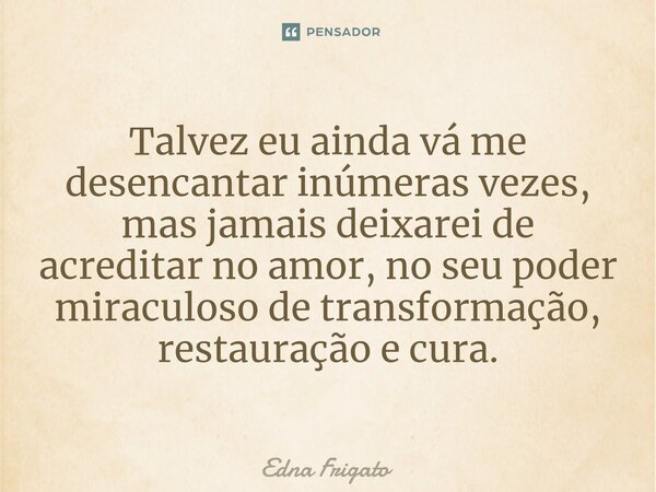 ⁠Talvez eu ainda vá me desencantar inúmeras vezes, mas jamais deixarei de acreditar no amor, no seu poder miraculoso de transformação, restauração e cura.... Frase de Edna Frigato.