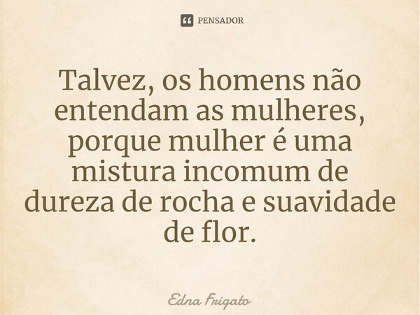 ⁠Talvez, os homens não entendam as mulheres, porque mulher é uma mistura incomum de dureza de rocha e suavidade de flor.... Frase de Edna Frigato.