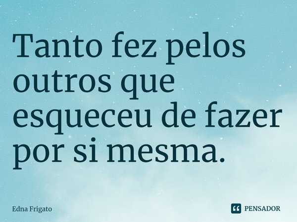 ⁠Tanto fez pelos outros que esqueceu de fazer por si mesma.... Frase de Edna Frigato.