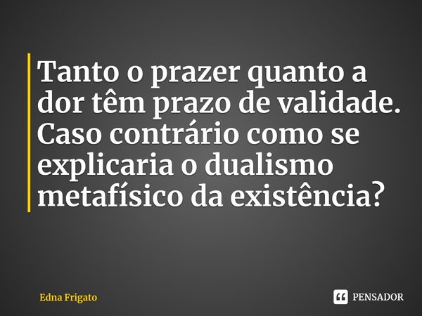⁠Tanto o prazer quanto a dor têm prazo de validade. Caso contrário como se explicaria o dualismo metafísico da existência?... Frase de Edna Frigato.