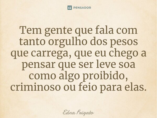 ⁠Tem gente que fala com tanto orgulho dos pesos que carrega, que eu chego a pensar que ser leve soa como algo proibido, criminoso ou feio para elas.... Frase de Edna Frigato.