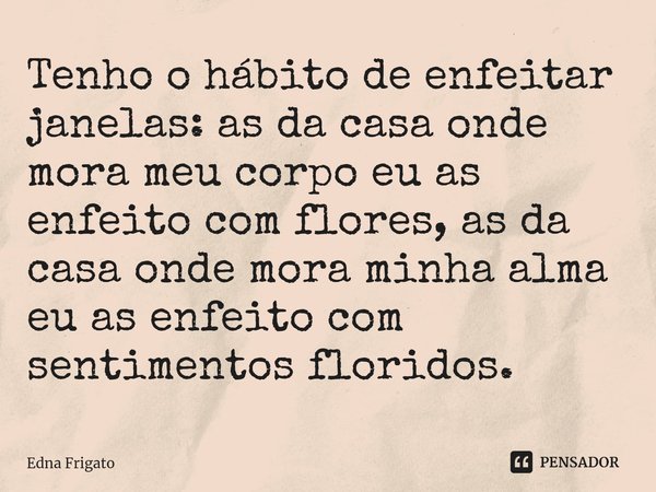 ⁠Tenho o hábito de enfeitar janelas: as da casa onde mora meu corpo eu as enfeito com flores, as da casa onde mora minha alma eu as enfeito com sentimentos flor... Frase de Edna Frigato.