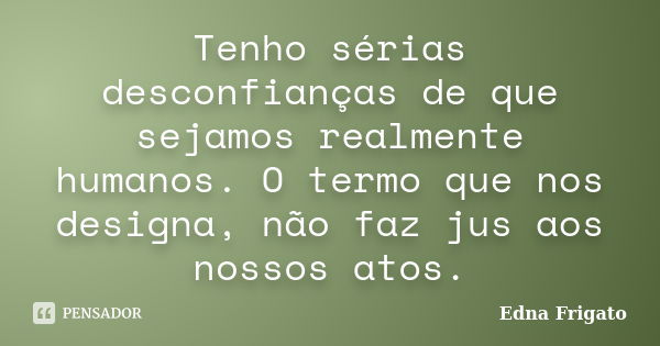 Tenho sérias desconfianças de que sejamos realmente humanos. O termo que nos designa, não faz jus aos nossos atos.... Frase de Edna Frigato.