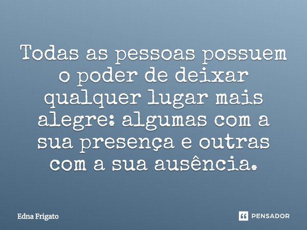 ⁠Todas as pessoas possuem o poder de deixar qualquer lugar mais alegre: algumas com a sua presença e outras com a sua ausência.... Frase de Edna Frigato.