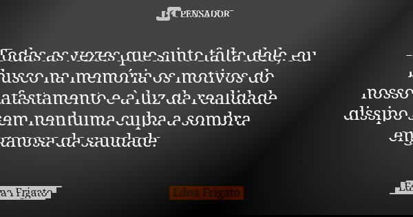Todas as vezes que sinto falta dele, eu busco na memória os motivos do nosso afastamento e à luz da realidade dissipo sem nenhuma culpa a sombra enganosa da sau... Frase de Edna Frigato.