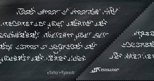 Todo amor é imortal. Até mesmo os que, diante da impossibilidade, tiveram que ser escondidos, como o segredo de Da Vinci no quadro da Mona Lisa.... Frase de Edna Frigato.