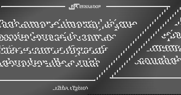 Todo amor é imortal, já que é possível evocá-lo com as memórias e com a força da saudade devolver-lhe a vida.... Frase de Edna Frigato.
