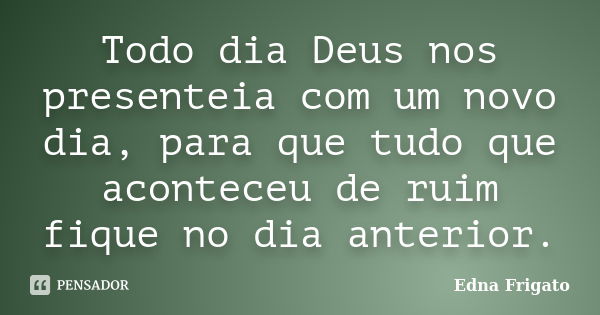 Todo dia Deus nos presenteia com um novo dia, para que tudo que aconteceu de ruim fique no dia anterior.... Frase de Edna Frigato.