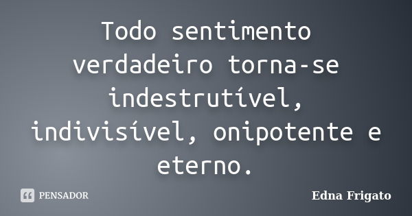 Todo sentimento verdadeiro torna-se indestrutível, indivisível, onipotente e eterno.... Frase de Edna Frigato.