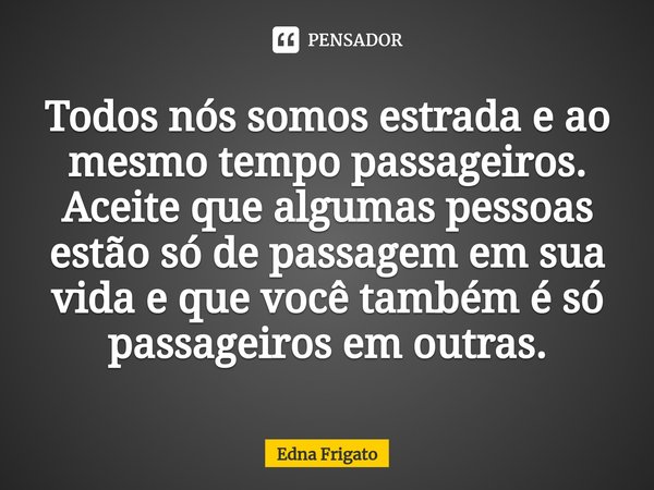 ⁠Todos nós somos estrada e ao mesmo tempo passageiros. Aceite que algumas pessoas estão só de passagem em sua vida e que você também é só passageiros em outras.... Frase de Edna Frigato.