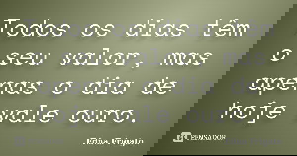 Todos os dias têm o seu valor, mas apenas o dia de hoje vale ouro.... Frase de Edna Frigato.