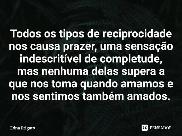 ⁠Todos os tipos de reciprocidade nos causa prazer, uma sensação indescritível de completude, mas nenhuma delas supera a que nos toma quando amamos e nos sentimo... Frase de Edna Frigato.