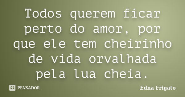 Todos querem ficar perto do amor, por que ele tem cheirinho de vida orvalhada pela lua cheia.... Frase de Edna Frigato.