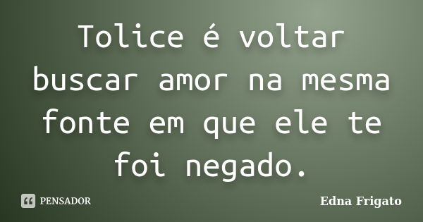 Tolice é voltar buscar amor na mesma fonte em que ele te foi negado.... Frase de Edna Frigato.