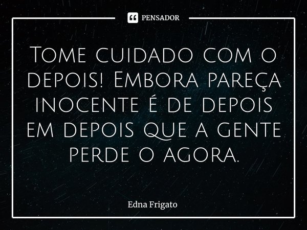 ⁠Tome cuidado com o depois! Embora pareça inocente é de depois em depois que a gente perde o agora.... Frase de Edna Frigato.