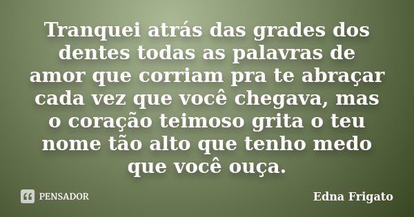 Tranquei atrás das grades dos dentes todas as palavras de amor que corriam pra te abraçar cada vez que você chegava, mas o coração teimoso grita o teu nome tão ... Frase de Edna Frigato.