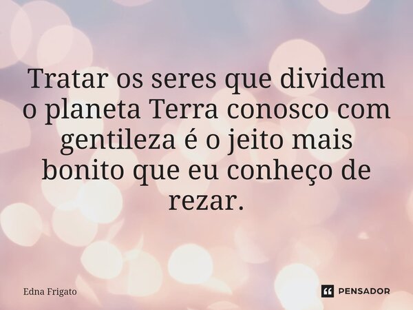 Tratar os seres que dividem o planeta Terra conosco com gentileza é o jeito mais bonito que eu conheço de rezar.... Frase de Edna Frigato.