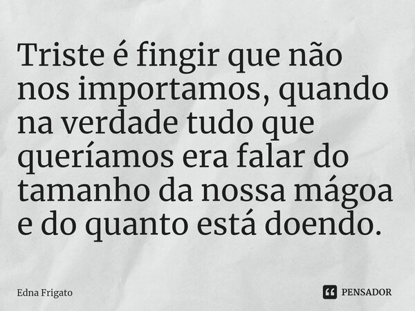 ⁠Triste é fingir que não nos importamos, quando na verdade tudo que queríamos era falar do tamanho da nossa mágoa e do quanto está doendo.... Frase de Edna Frigato.