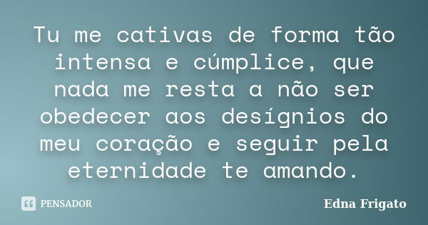 Tu me cativas de forma tão intensa e cúmplice, que nada me resta a não ser obedecer aos desígnios do meu coração e seguir pela eternidade te amando.... Frase de Edna Frigato.