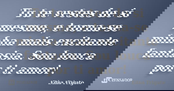 Tu te vestes de si mesmo, e torna-se minha mais excitante fantasia. Sou louca por ti amor!... Frase de Edna Frigato.