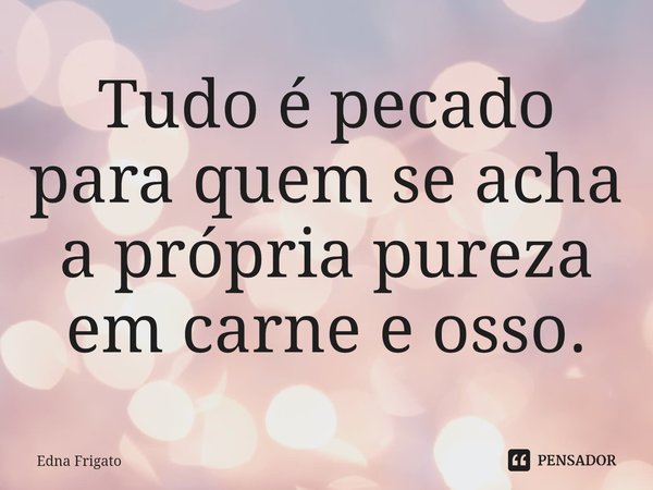 ⁠Tudo é pecado para quem se acha a própria pureza em carne e osso.... Frase de Edna Frigato.