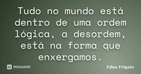 Tudo no mundo está dentro de uma ordem lógica, a desordem, está na forma que enxergamos.... Frase de Edna Frigato.