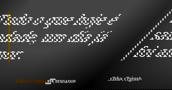 Tudo o que hoje é saudade, um dia já foi amor.... Frase de Edna Frigato.