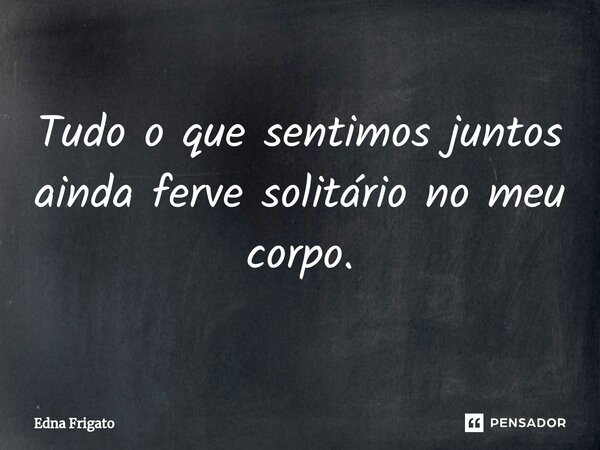 ⁠Tudo o que sentimos juntos ainda ferve solitário no meu corpo.... Frase de Edna Frigato.