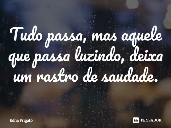 ⁠Tudo passa, mas aquele que passa luzindo, deixa um rastro de saudade.... Frase de Edna Frigato.