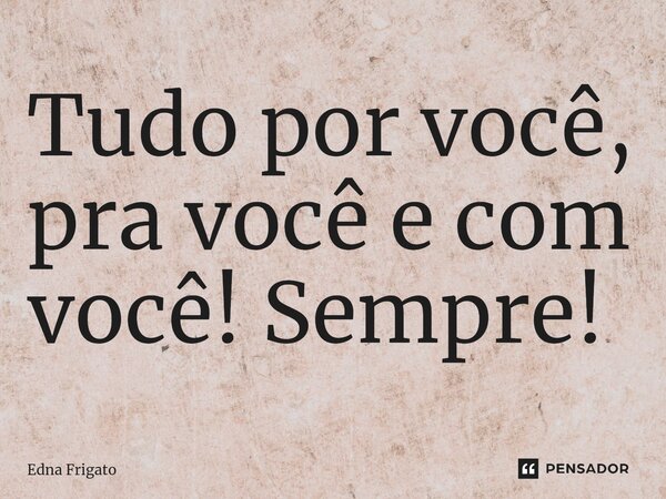 ⁠Tudo por você, pra você e com você! Sempre!... Frase de Edna Frigato.